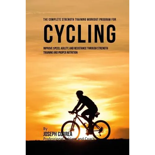 The Complete Strength Training Workout Program for Cycling: Improve speed, agility, and resistance through strength training and proper nutrition