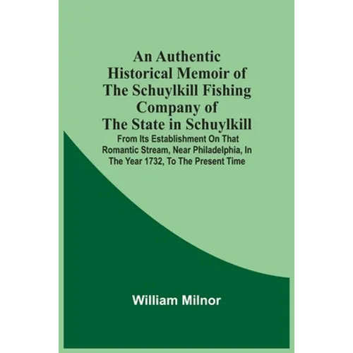 An Authentic Historical Memoir Of The Schuylkill Fishing Company Of The State In Schuylkill: From Its Establishment On That Romantic Stream, Near Phil