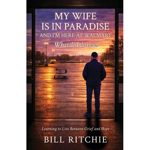 My Wife is in Paradise, and I'm here at Walmart. What do I do now?: Learning to live between grief and hope