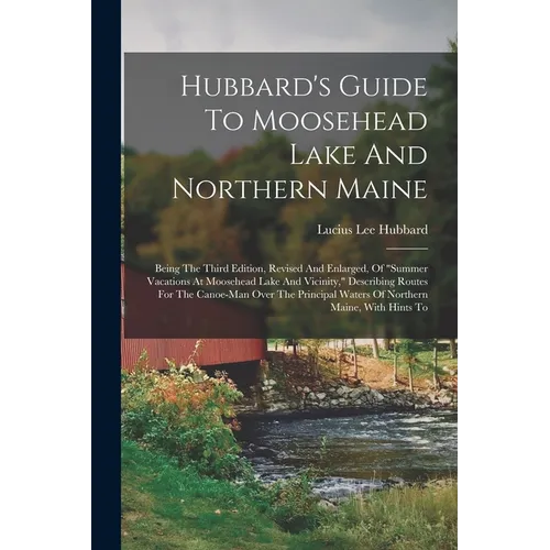 Hubbard's Guide To Moosehead Lake And Northern Maine: Being The Third Edition, Revised And Enlarged, Of "summer Vacations At Moosehead Lake And Vicini