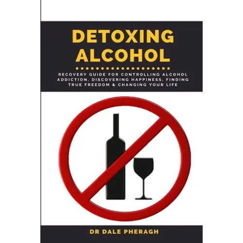 Detoxing Alcohol: Recovery Guide For Controlling Alcohol Addiction, Discovering Happiness, Finding True Freedom & Changing Your Life