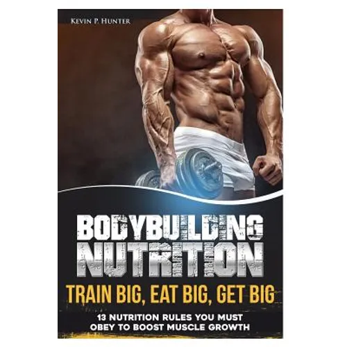 Bodybuilding Nutrition: Train Big, Eat Big, Get Big - 13 Nutrition Rules You MUST Obey to Boost Muscle Growth