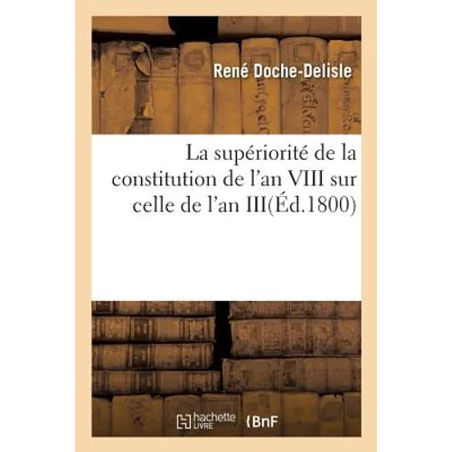 La Supériorité de la Constitution de l'An VIII Sur Celle de l'An III: Ou La Constitution de l'An VIII Comparée Avec Celle de l'An III