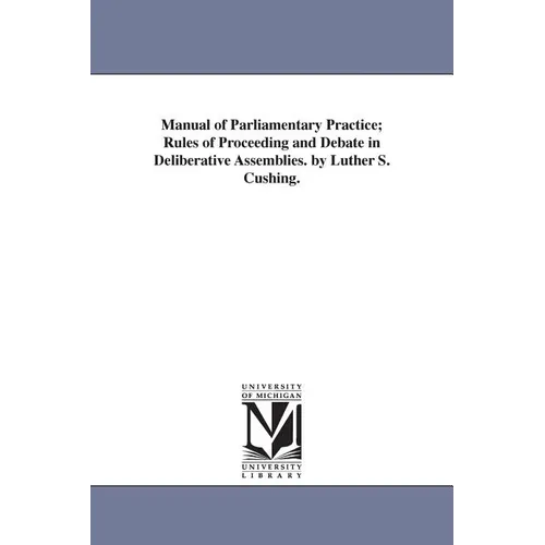 Manual of Parliamentary Practice; Rules of Proceeding and Debate in Deliberative Assemblies. by Luther S. Cushing.