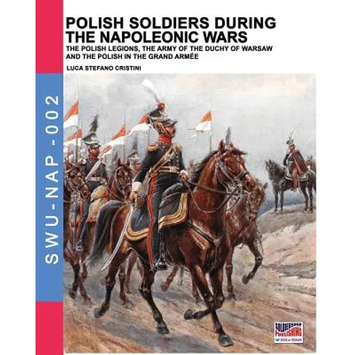 Polish soldiers during the Napoleonic wars: The Polish legions, the army of the Duchy of Warsaw and the Polish in the Grand Armée