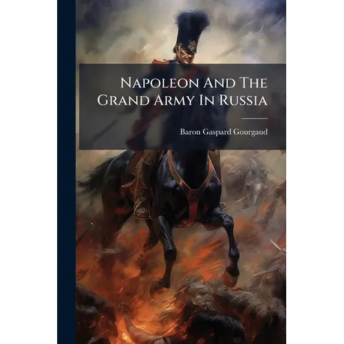 Napoleon And The Grand Army In Russia: Or A Critical Examination Of The Work Of Count Ph. De Segur
