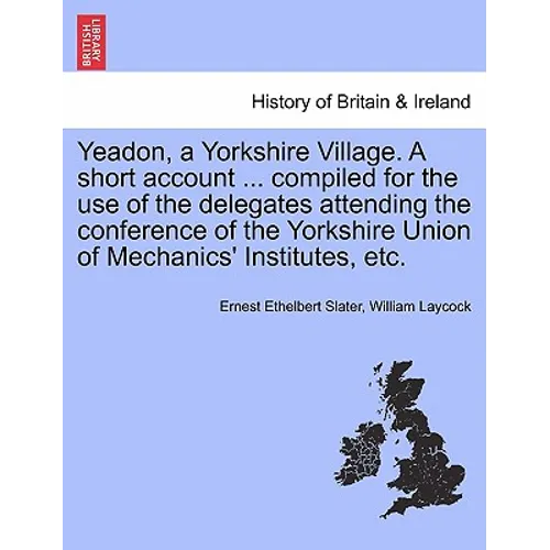 Yeadon, a Yorkshire Village. a Short Account ... Compiled for the Use of the Delegates Attending the Conference of the Yorkshire Union of Mechanics' I