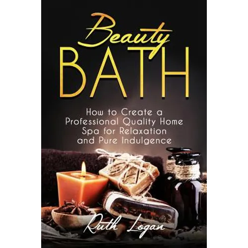 Beauty Bath: How to Create a Professional Quality Home Spa for Relaxation and Pure Indulgence