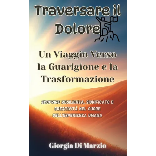 Traversare il Dolore: Un Viaggio Verso la Guarigione e la Trasformazione: Scoprire Resilienza, Significato e Creatività nel Cuore dell'Esperienza Uman