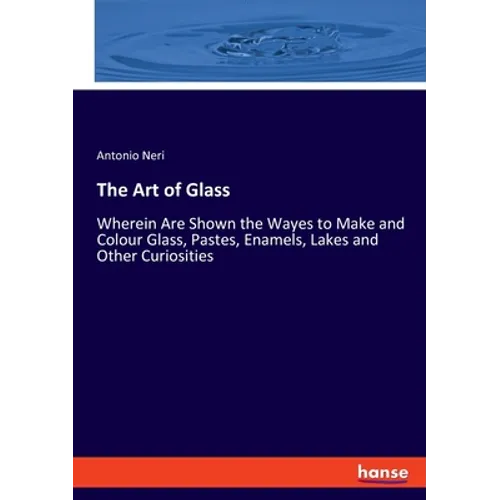 The Art of Glass: Wherein Are Shown the Wayes to Make and Colour Glass, Pastes, Enamels, Lakes and Other Curiosities