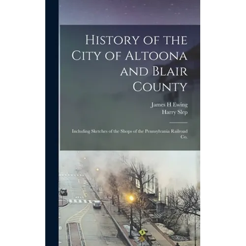 History of the City of Altoona and Blair County: Including Sketches of the Shops of the Pennsylvania Railroad Co.