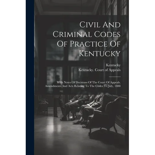 Civil And Criminal Codes Of Practice Of Kentucky: With Notes Of Decisions Of The Court Of Appeals. Amendments And Acts Relating To The Codes To July,