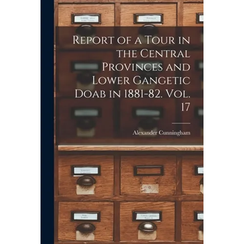 Report of a Tour in the Central Provinces and Lower Gangetic Doab in 1881-82. Vol. 17