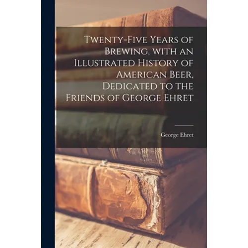 Twenty-five Years of Brewing, With an Illustrated History of American Beer, Dedicated to the Friends of George Ehret
