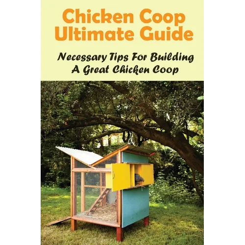 Chicken Coop Ultimate Guide: Necessary Tips For Building A Great Chicken Coop: How To Build A Chicken Coop