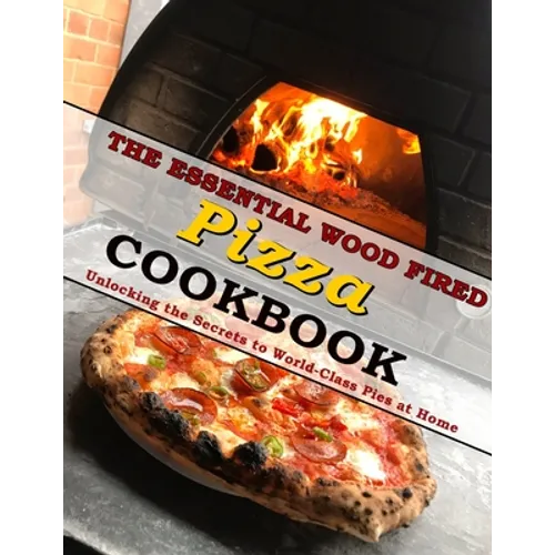 The Essential Wood Fired Pizza Cookbook: Unlocking the Secrets to World-Class Pies at Home