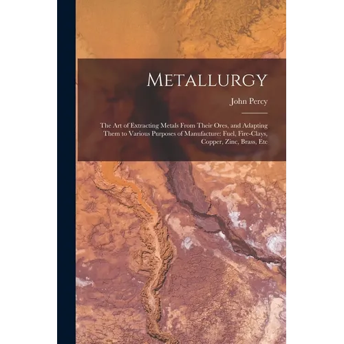 Metallurgy: The Art of Extracting Metals From Their Ores, and Adapting Them to Various Purposes of Manufacture: Fuel, Fire-Clays, - Paperback