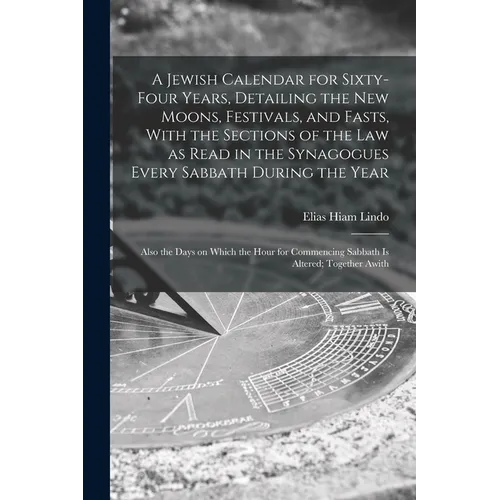 A Jewish Calendar for Sixty-four Years, Detailing the new Moons, Festivals, and Fasts, With the Sections of the law as Read in the Synagogues Every Sa