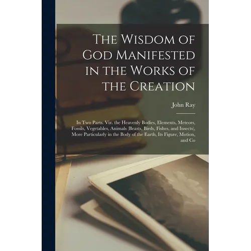 The Wisdom of God Manifested in the Works of the Creation: In Two Parts. Viz. the Heavenly Bodies, Elements, Meteors, Fossils, Vegetables, Animals (Be