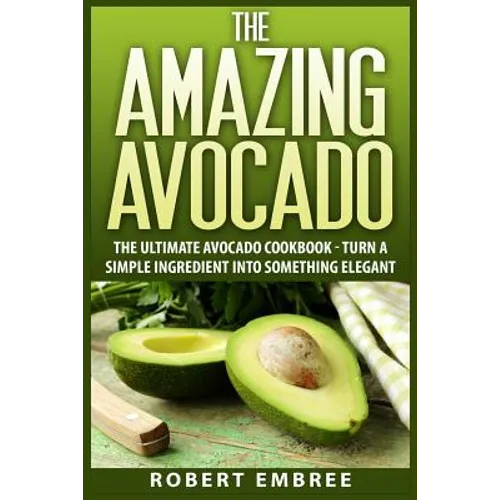 The Amazing Avocado: The Ultimate Avocado Cookbook - Turn a Simple Ingredient into Something Elegant