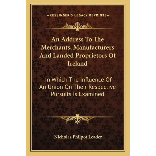 An Address To The Merchants, Manufacturers And Landed Proprietors Of Ireland: In Which The Influence Of An Union On Their Respective Pursuits Is Exami