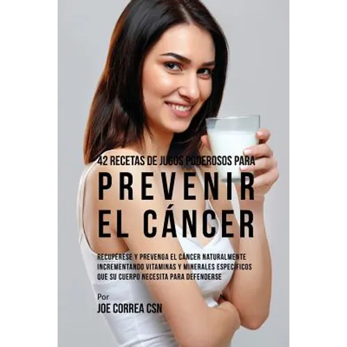 42 Recetas de Jugos Poderosos Para Prevenir el Cáncer: Recupérese y Prevenga el Cáncer Naturalmente Incrementando Vitaminas y Minerales Específicos Qu