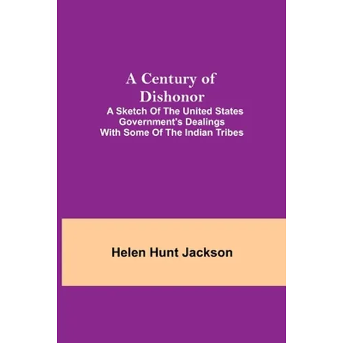 A Century Of Dishonor; A Sketch Of The United States Government'S Dealings With Some Of The Indian Tribes