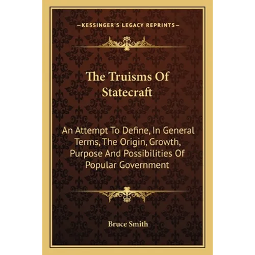 The Truisms Of Statecraft: An Attempt To Define, In General Terms, The Origin, Growth, Purpose And Possibilities Of Popular Government