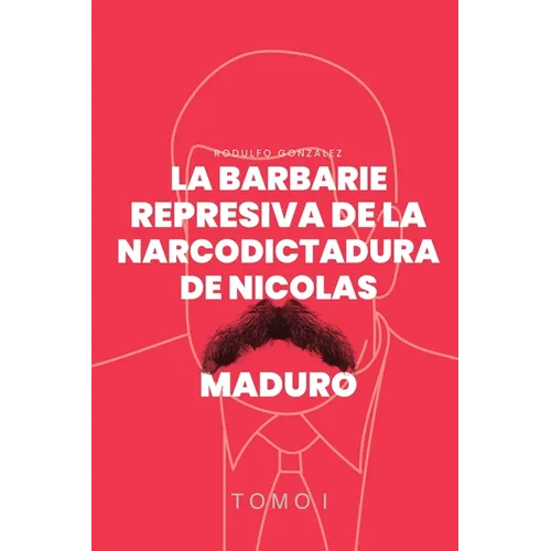 La Barbarie Represiva de la Narcodictadura de Nicolás Maduro: Tomo I