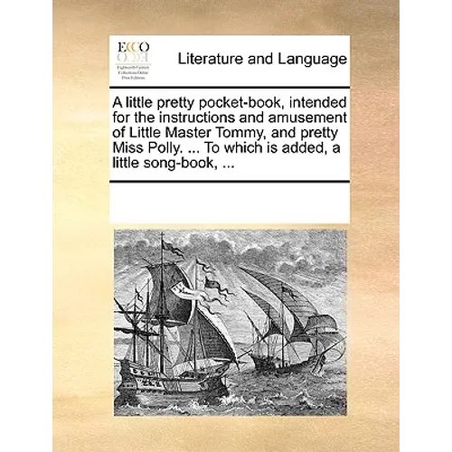 A Little Pretty Pocket-Book, Intended for the Instructions and Amusement of Little Master Tommy, and Pretty Miss Polly. ... to Which Is Added, a Littl