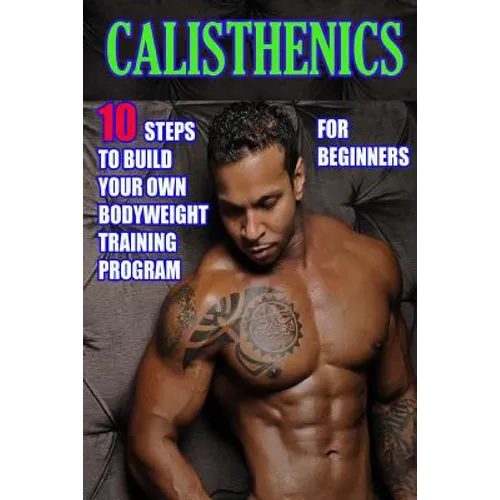Calisthenics for Beginners: 10 Steps to Build Your Own Bodyweight Training Program: Combine the Best Bodyweight Exercises in Ways that Allow You t