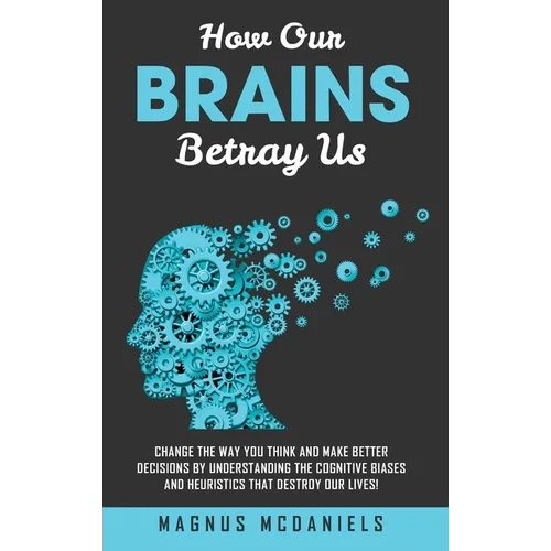 How Our Brains Betray Us: Change the Way you Think and Make Better Decisions by Understanding the Cognitive Biases and Heuristics that Destroy O