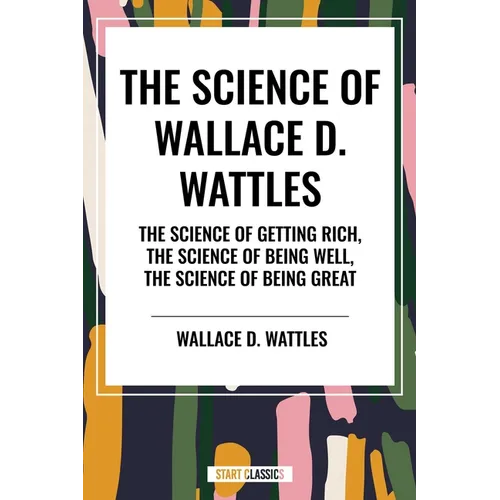 Science of Wallace D. Wattles: The Science of Getting Rich, the Science of Being Well, the Science of Being Great