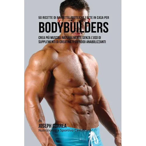 50 Ricette Di Barrette Proteiche Fatte In Casa Per Bodybuilders: Crea Più Muscoli Naturalmente Senza L'uso Di Supplementi Di Creatina O Steroidi Anabo