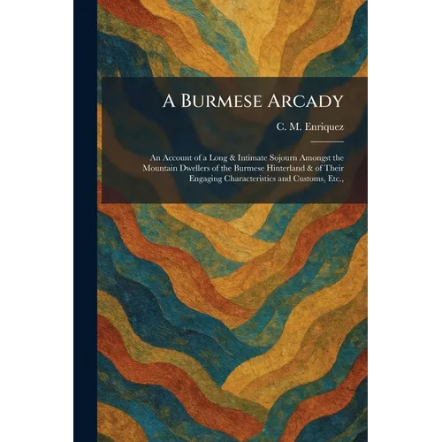 A Burmese Arcady: An Account of a Long & Intimate Sojourn Amongst the Mountain Dwellers of the Burmese Hinterland & of Their Engaging Characteristics