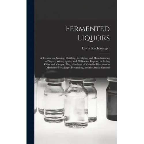 Fermented Liquors: a Treatise on Brewing, Distilling, Rectifying, and Manufacturing of Sugars, Wines, Spirits, and All Known Liquors, Inc