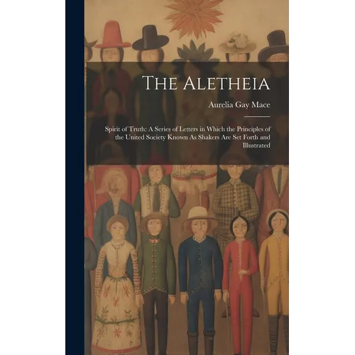 The Aletheia: Spirit of Truth: A Series of Letters in Which the Principles of the United Society Known As Shakers Are Set Forth and Illustrated