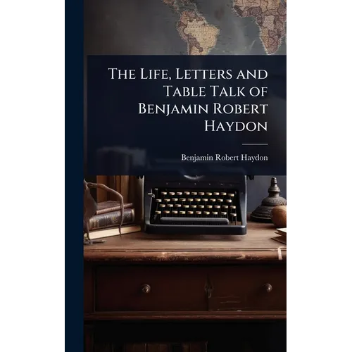 The Life, Letters and Table Talk of Benjamin Robert Haydon