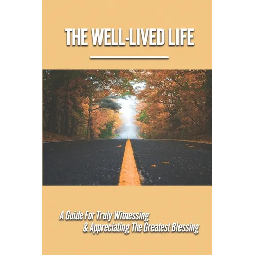 The Well-Lived Life: A Guide For Truly Witnessing & Appreciating The Greatest Blessing: Stories Of People Overcoming Adversity And Embodying Love And