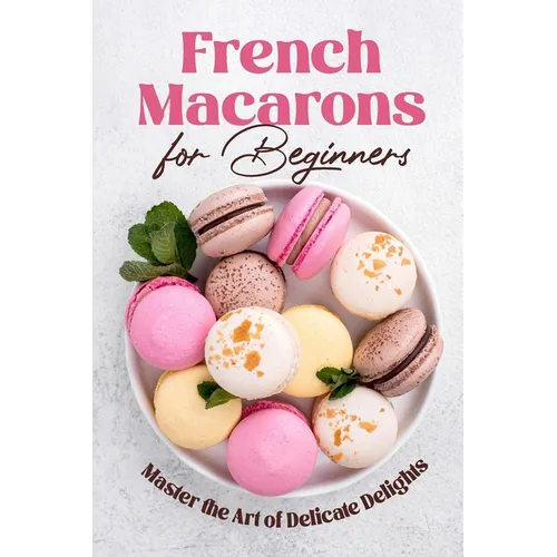 French Macarons for Beginners: Master the Art of Delicate Delights: Macaron Baking Cookbook