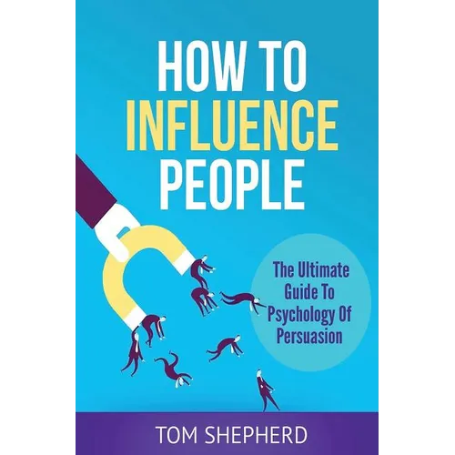 How To Influence People: The Ultimate Guide To Psychology Of Persuasion