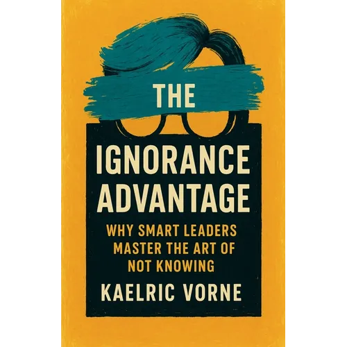 The Ignorance Advantage: Why Smart Leaders Master the Art of Not Knowing