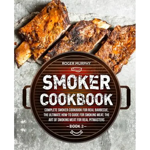 Smoker Cookbook: Complete Smoker Cookbook for Real Barbecue, The Ultimate How-To Guide for Smoking Meat, The Art of Smoking Meat for Re