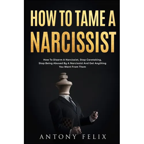 How To Tame A Narcissist: How To Disarm A Narcissist, Stop Caretaking, Stop Being Abused By A Narcissist And Get Anything You Want From Them: