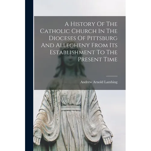 A History Of The Catholic Church In The Dioceses Of Pittsburg And Allegheny From Its Establishment To The Present Time