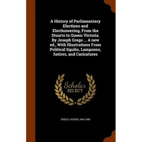 A History of Parliamentary Elections and Electioneering, From the Stuarts to Queen Victoria. By Joseph Grego ... A new ed., With Illustrations From Po