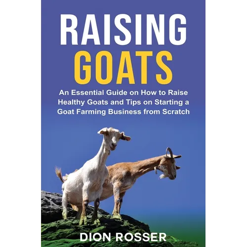 Raising Goats: An Essential Guide on How to Raise Healthy Goats and Tips on Starting a Goat Farming Business from Scratch