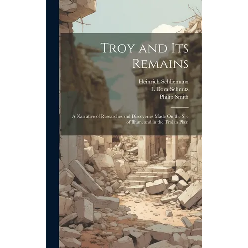 Troy and Its Remains: A Narrative of Researches and Discoveries Made On the Site of Ilium, and in the Trojan Plain