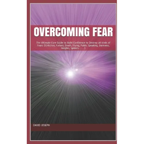 Overcoming Fear: The Ultimate Cure Guide to Build Confidence to Destroy all kinds of Fears (Criticism, Failure, Death, Flying, Public S