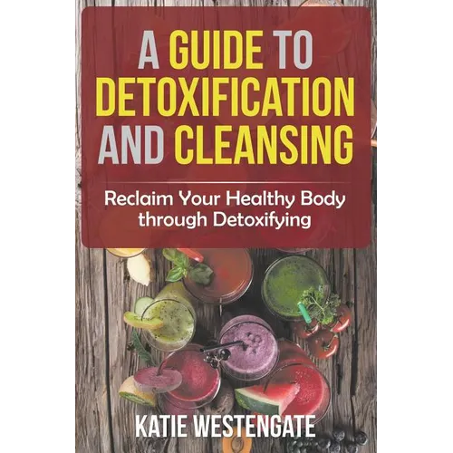 A Guide to Detoxification and Cleansing: Reclaim Your Healthy Body through Detoxifying